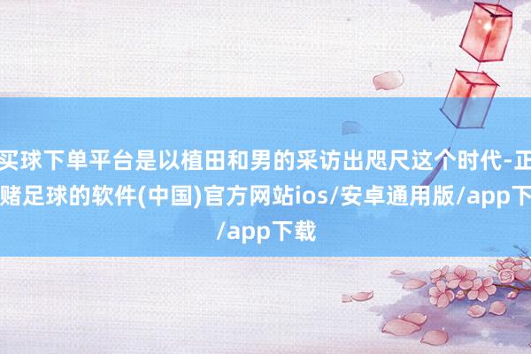 买球下单平台是以植田和男的采访出咫尺这个时代-正规赌足球的软件(中国)官方网站ios/安卓通用版/app下载