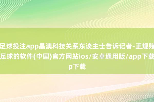 足球投注app晶澳科技关系东谈主士告诉记者-正规赌足球的软件(中国)官方网站ios/安卓通用版/app下载