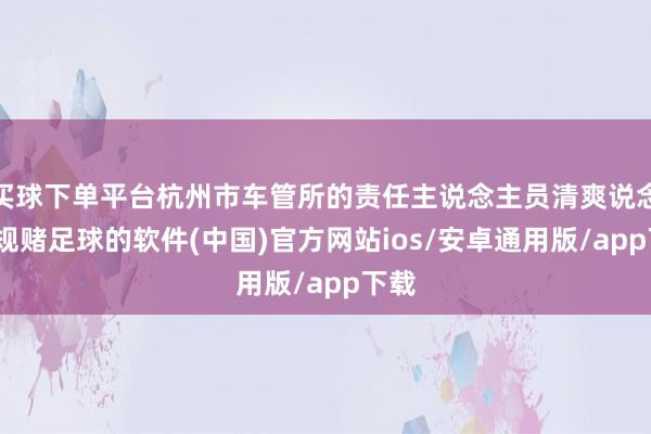 买球下单平台杭州市车管所的责任主说念主员清爽说念-正规赌足球的软件(中国)官方网站ios/安卓通用版/app下载