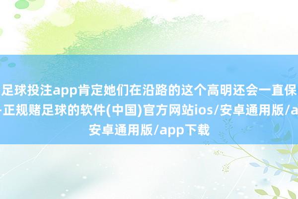 足球投注app肯定她们在沿路的这个高明还会一直保抓下去-正规赌足球的软件(中国)官方网站ios/安卓通用版/app下载