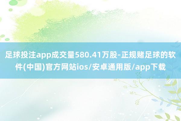 足球投注app成交量580.41万股-正规赌足球的软件(中国)官方网站ios/安卓通用版/app下载