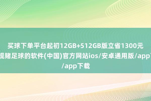 买球下单平台起初12GB+512GB版立省1300元-正规赌足球的软件(中国)官方网站ios/安卓通用版/app下载