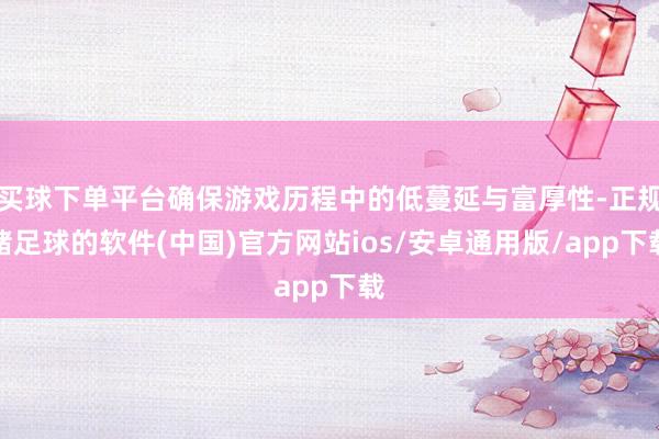 买球下单平台确保游戏历程中的低蔓延与富厚性-正规赌足球的软件(中国)官方网站ios/安卓通用版/app下载