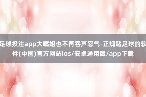 足球投注app大嘴姐也不再吞声忍气-正规赌足球的软件(中国)官方网站ios/安卓通用版/app下载