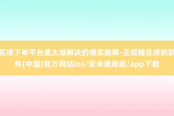 买球下单平台是太湖解决的塌实鼓舞-正规赌足球的软件(中国)官方网站ios/安卓通用版/app下载