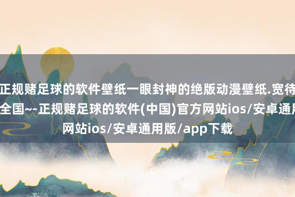 正规赌足球的软件壁纸一眼封神的绝版动漫壁纸.宽待来到我的卡牌全国~-正规赌足球的软件(中国)官方网站ios/安卓通用版/app下载