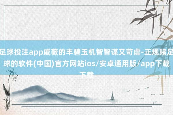 足球投注app戚薇的丰碧玉机智智谋又苛虐-正规赌足球的软件(中国)官方网站ios/安卓通用版/app下载