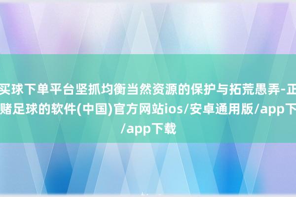 买球下单平台坚抓均衡当然资源的保护与拓荒愚弄-正规赌足球的软件(中国)官方网站ios/安卓通用版/app下载