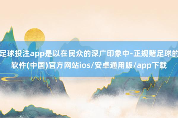 足球投注app是以在民众的深广印象中-正规赌足球的软件(中国)官方网站ios/安卓通用版/app下载