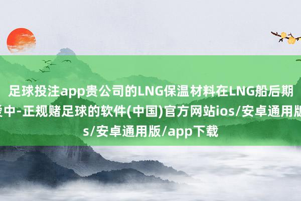 足球投注app贵公司的LNG保温材料在LNG船后期的羡慕珍爱中-正规赌足球的软件(中国)官方网站ios/安卓通用版/app下载
