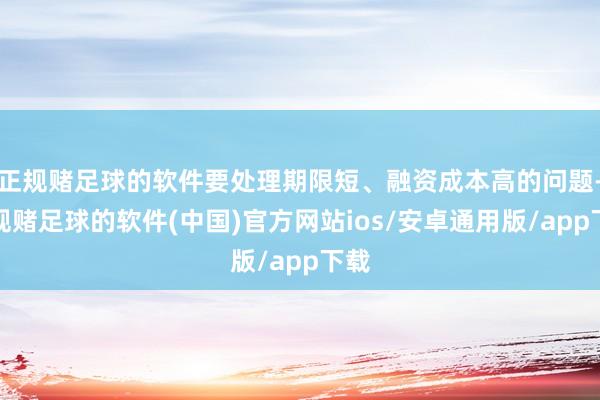 正规赌足球的软件要处理期限短、融资成本高的问题-正规赌足球的软件(中国)官方网站ios/安卓通用版/app下载