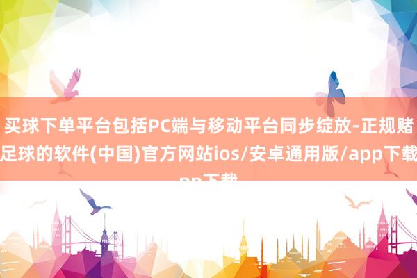 买球下单平台包括PC端与移动平台同步绽放-正规赌足球的软件(中国)官方网站ios/安卓通用版/app下载