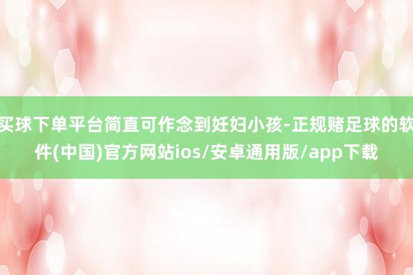 买球下单平台简直可作念到妊妇小孩-正规赌足球的软件(中国)官方网站ios/安卓通用版/app下载