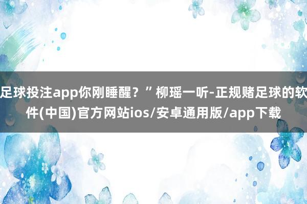 足球投注app你刚睡醒？”柳瑶一听-正规赌足球的软件(中国)官方网站ios/安卓通用版/app下载