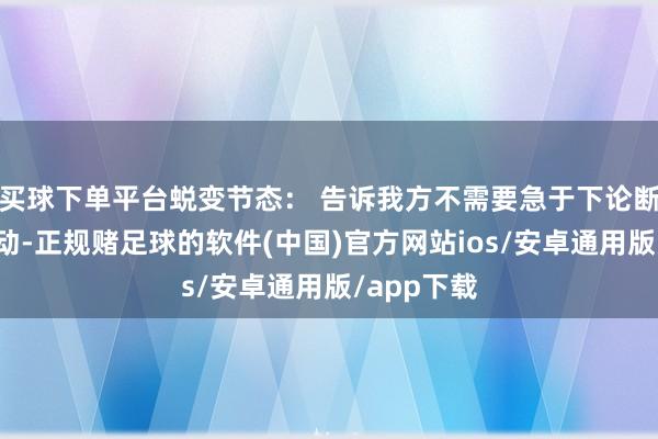 买球下单平台蜕变节态： 告诉我方不需要急于下论断或禁受行动-正规赌足球的软件(中国)官方网站ios/安卓通用版/app下载