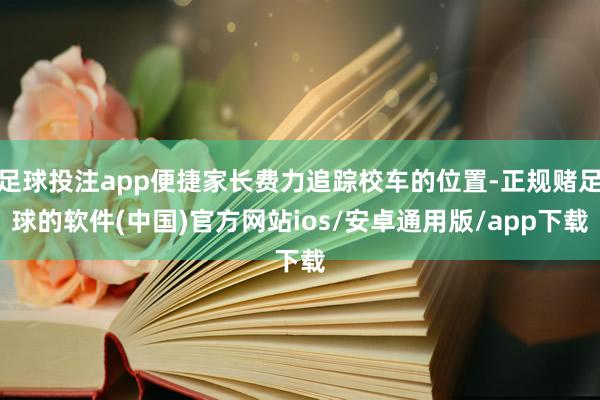 足球投注app便捷家长费力追踪校车的位置-正规赌足球的软件(中国)官方网站ios/安卓通用版/app下载