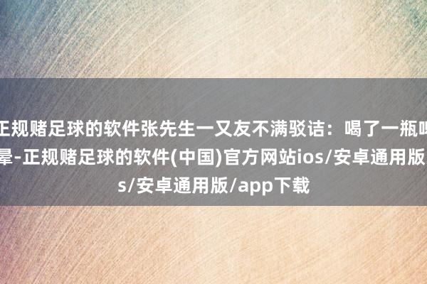 正规赌足球的软件张先生一又友不满驳诘：喝了一瓶啤酒没摔没晕-正规赌足球的软件(中国)官方网站ios/安卓通用版/app下载