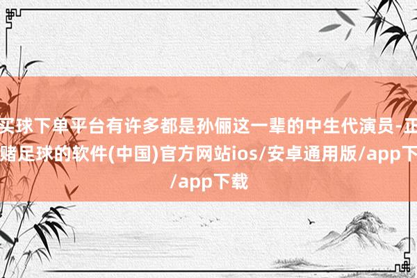 买球下单平台有许多都是孙俪这一辈的中生代演员-正规赌足球的软件(中国)官方网站ios/安卓通用版/app下载
