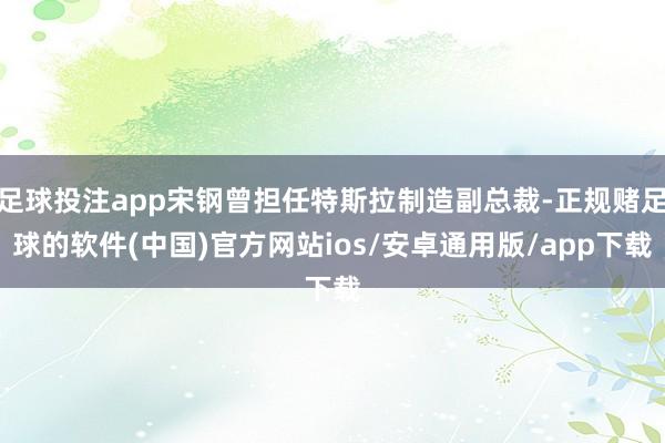 足球投注app宋钢曾担任特斯拉制造副总裁-正规赌足球的软件(中国)官方网站ios/安卓通用版/app下载