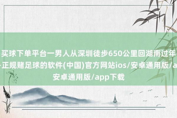 买球下单平台一男人从深圳徒步650公里回湖南过年的话题-正规赌足球的软件(中国)官方网站ios/安卓通用版/app下载