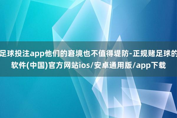 足球投注app他们的窘境也不值得堤防-正规赌足球的软件(中国)官方网站ios/安卓通用版/app下载