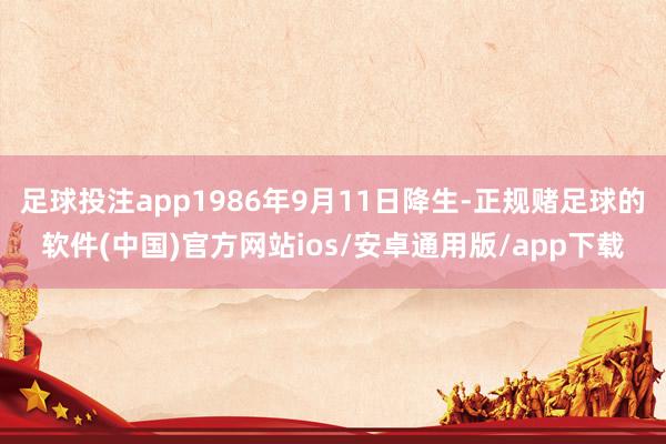 足球投注app1986年9月11日降生-正规赌足球的软件(中国)官方网站ios/安卓通用版/app下载