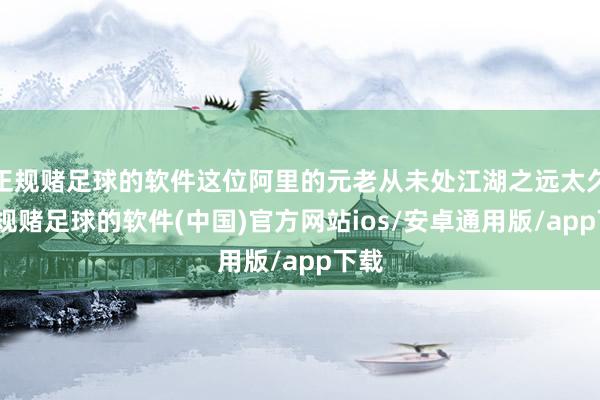 正规赌足球的软件这位阿里的元老从未处江湖之远太久-正规赌足球的软件(中国)官方网站ios/安卓通用版/app下载
