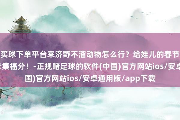 买球下单平台来济野不溜动物怎么行？给娃儿的春节典礼感！一皆打卡集福分！-正规赌足球的软件(中国)官方网站ios/安卓通用版/app下载