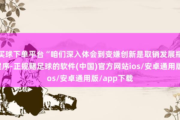 买球下单平台“咱们深入体会到变嫌创新是取销发展瓶颈的关节程序-正规赌足球的软件(中国)官方网站ios/安卓通用版/app下载