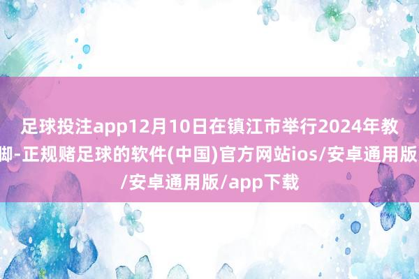 足球投注app12月10日在镇江市举行2024年教学沟通手脚-正规赌足球的软件(中国)官方网站ios/安卓通用版/app下载