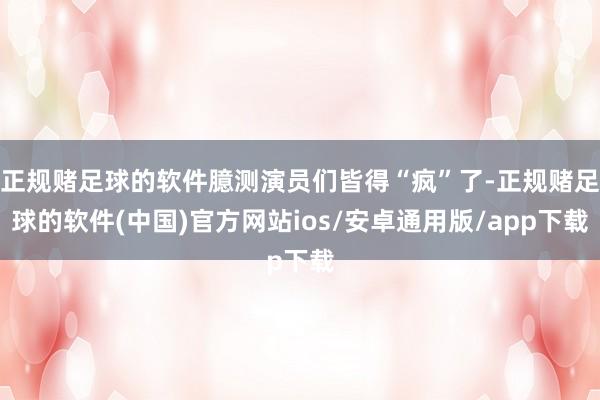 正规赌足球的软件臆测演员们皆得“疯”了-正规赌足球的软件(中国)官方网站ios/安卓通用版/app下载