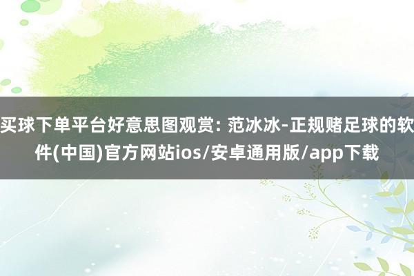 买球下单平台好意思图观赏: 范冰冰-正规赌足球的软件(中国)官方网站ios/安卓通用版/app下载