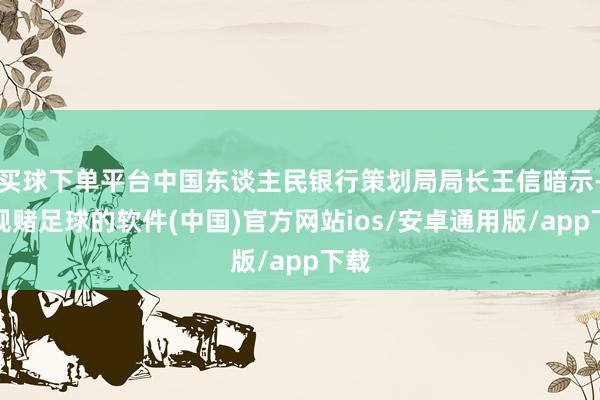 买球下单平台中国东谈主民银行策划局局长王信暗示-正规赌足球的软件(中国)官方网站ios/安卓通用版/app下载