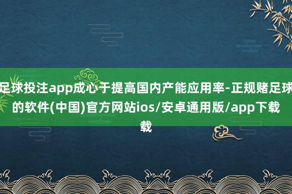 足球投注app成心于提高国内产能应用率-正规赌足球的软件(中国)官方网站ios/安卓通用版/app下载