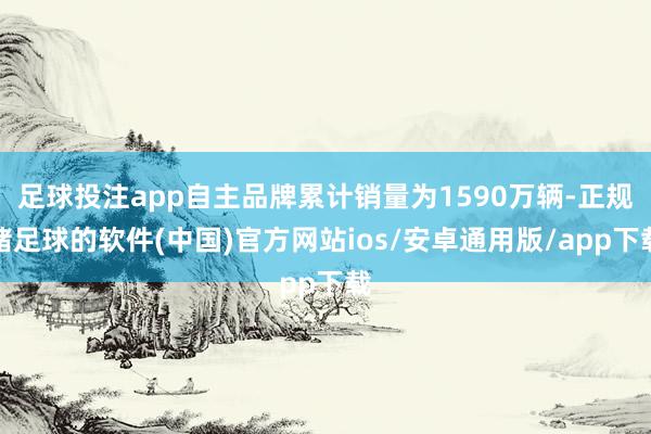 足球投注app自主品牌累计销量为1590万辆-正规赌足球的软件(中国)官方网站ios/安卓通用版/app下载