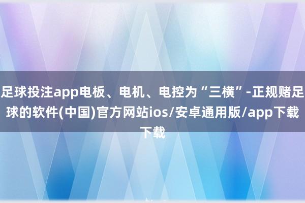足球投注app电板、电机、电控为“三横”-正规赌足球的软件(中国)官方网站ios/安卓通用版/app下载