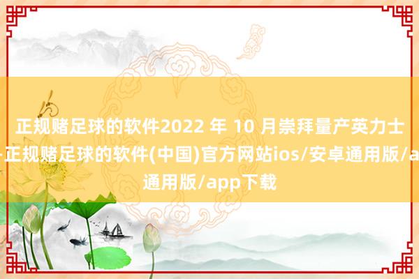 正规赌足球的软件2022 年 10 月崇拜量产英力士掷弹兵-正规赌足球的软件(中国)官方网站ios/安卓通用版/app下载