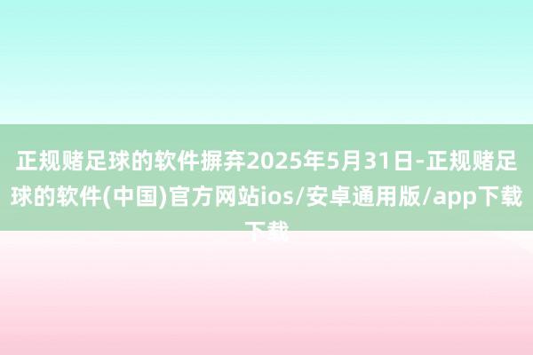 正规赌足球的软件摒弃2025年5月31日-正规赌足球的软件(中国)官方网站ios/安卓通用版/app下载