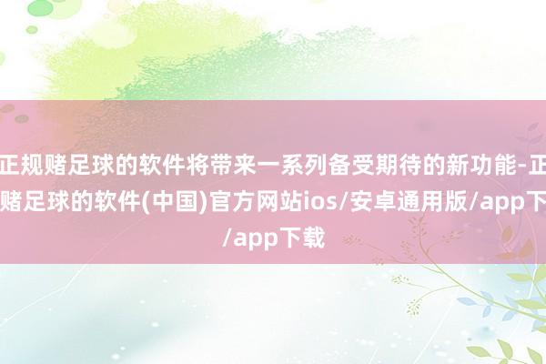正规赌足球的软件将带来一系列备受期待的新功能-正规赌足球的软件(中国)官方网站ios/安卓通用版/app下载
