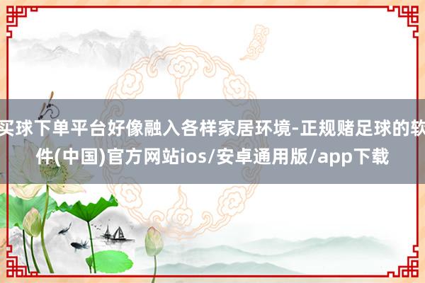 买球下单平台好像融入各样家居环境-正规赌足球的软件(中国)官方网站ios/安卓通用版/app下载