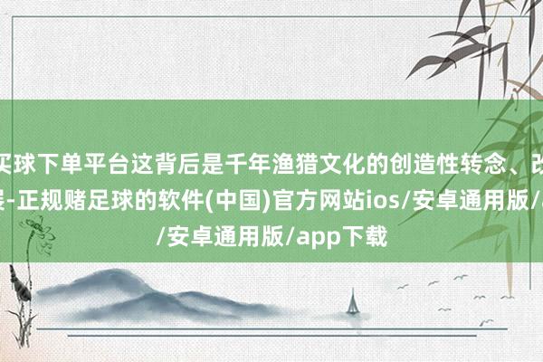 买球下单平台这背后是千年渔猎文化的创造性转念、改动性发展-正规赌足球的软件(中国)官方网站ios/安卓通用版/app下载