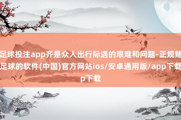 足球投注app齐是众人出行际遇的艰难和问题-正规赌足球的软件(中国)官方网站ios/安卓通用版/app下载