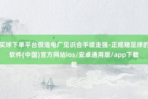 买球下单平台假造电厂见识合手续走强-正规赌足球的软件(中国)官方网站ios/安卓通用版/app下载