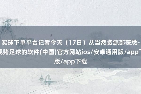 买球下单平台记者今天（17日）从当然资源部获悉-正规赌足球的软件(中国)官方网站ios/安卓通用版/app下载