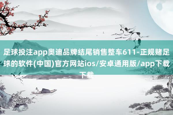足球投注app奥迪品牌结尾销售整车611-正规赌足球的软件(中国)官方网站ios/安卓通用版/app下载