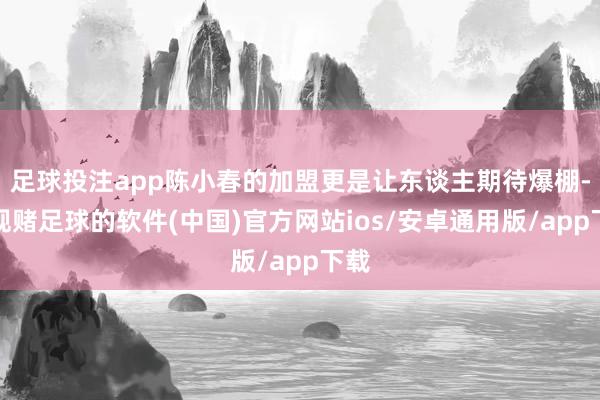 足球投注app陈小春的加盟更是让东谈主期待爆棚-正规赌足球的软件(中国)官方网站ios/安卓通用版/app下载