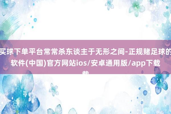 买球下单平台常常杀东谈主于无形之间-正规赌足球的软件(中国)官方网站ios/安卓通用版/app下载
