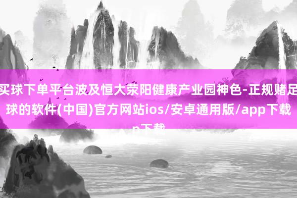 买球下单平台波及恒大荥阳健康产业园神色-正规赌足球的软件(中国)官方网站ios/安卓通用版/app下载