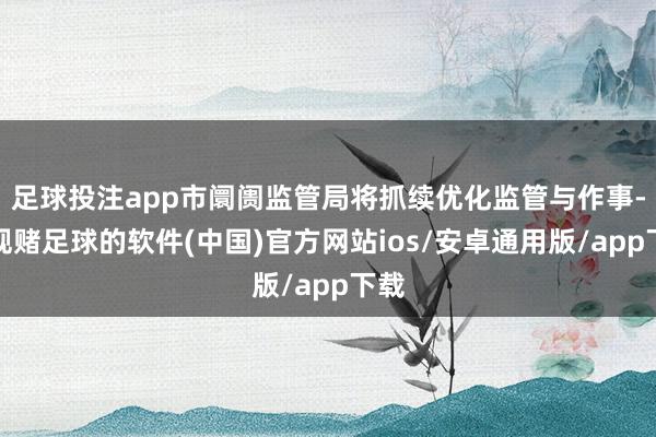 足球投注app市阛阓监管局将抓续优化监管与作事-正规赌足球的软件(中国)官方网站ios/安卓通用版/app下载