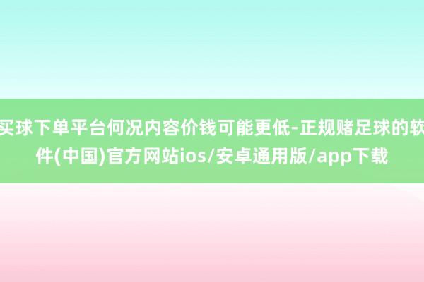 买球下单平台何况内容价钱可能更低-正规赌足球的软件(中国)官方网站ios/安卓通用版/app下载